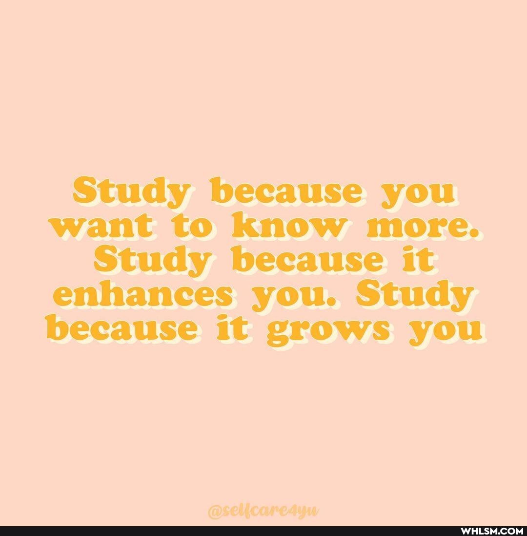 Study because you want to know more.
Study because it enhances you. Study because it grows you