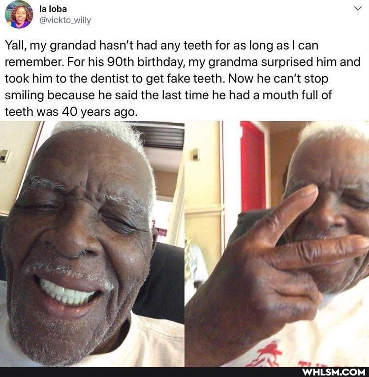 Yall, my grandad hasn't had any teeth for as long as I can remember. For his 90th birthday, my grandma surprised him and took him to the dentist to get fake teeth. Now he can't stop smiling because he said the last time he had a mouth full of teeth was 40 years ago.