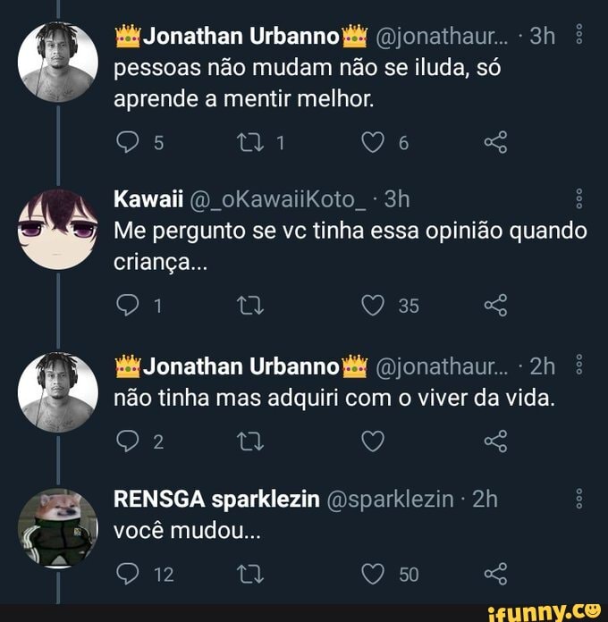 pessoas não mudam não se iluda, só aprende a mentir melhor.
Jonathan UrbannoP& (Bjonathaur..
Kawaii O oKawaiikoto
Me pergunto se vc tinha essa opinião quando criança...
as
W& Jonathan Urbanno Gjonaihaur.. é não tinha mas adquiri com o viver da vida.
RENSGA sparklezin (osparklezin - você mudou...