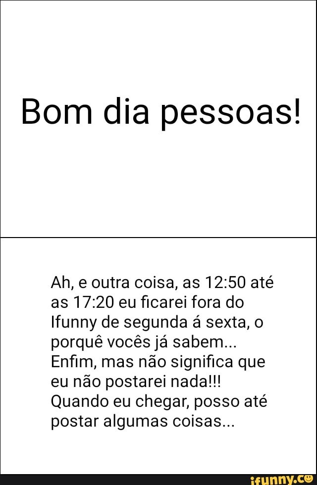 Bom dia pessoas!
Ah, e outra coisa, as 12:50 até
as 17:20 eu ficarei fora do
funny de segunda á sexta, o
porquê vocês já sabem...
Enfim, mas não significa que
eu não postarei nada!!!
Quando eu chegar, posso até
postar algumas coisas...