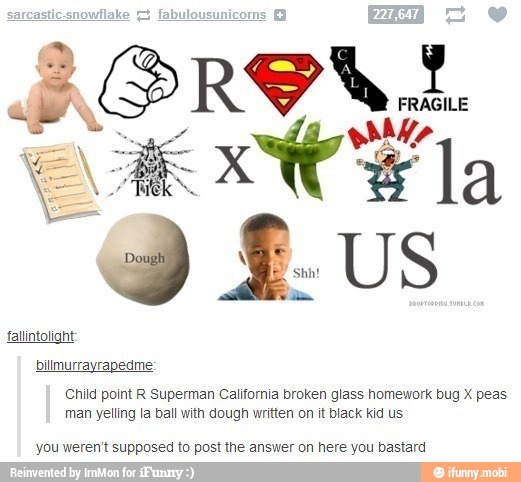 falintolight:
bilmurrayrapedme:
Child point R Superman California broken glass homework bug X peas
man yelling la ball with dough written on it black kid us
you weren't supposed to post the answer on here you bastard
