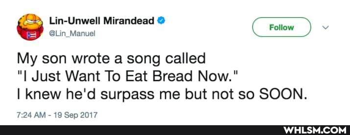 Lin-Unwell Mirandead
My son wrote a song called
"I Just Want To Eat Bread Now."
I knew he'd surpass me but not so SOON.
ins
AR.