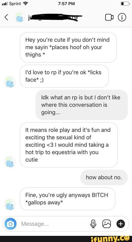 Hey you're cute if you don't mind
me sayin *places hoof oh your
thighs I'd love to rp if you're ok *licks
Idk what an rp is but I don't like
where this conversation is
It means role play and it's fun and
exciting the sexual kind of
exciting <3 I would mind taking a
hot trip to equestria with you
Fine, you're ugly anyways BITCH
*gallops away*
o RR
200
