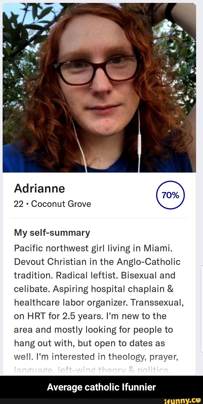 22 Coconut Grove
My self-summary
Pacific northwest girl living in Miami.
Devout Christian in the Anglo-Catholic
tradition. Radical leftist. Bisexual and
celibate. Aspiring hospital chaplain healthcare labor organizer. Transsexual,
on HRT for 2.5 years. I'm new to the
area and mostly looking for people to
hang out with, but open to dates as
well. I'm interested in theology, prayer,
Average catholic Ifunnier - Average catholic Ifunnier