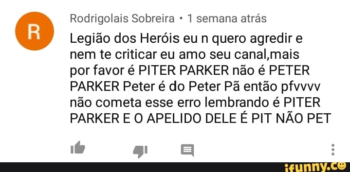 Rodrigolais Sobreira 1 semana atrás
Legião dos Heróis eu n quero agredir e
nem te criticar eu amo seu canal mais
por favor é PITER PARKER não é PETER
PARKER Peter é do Peter Pã então pfvvvv
não cometa esse erro lembrando é PITER
PARKER E O APELIDO DELE É PIT NÃO PET
