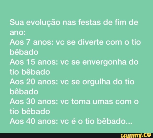 Sua evolução nas festas de fim de
ano:
Ãos 7 anos: vc se diverte com o tio
bêbado
Aos 15 anos: vc se envergonha do
tio bêbado
Aos 20 anos: vc se orgulha do tio
bêbado
Aos 30 anos: vc toma umas com o
tio bêbado