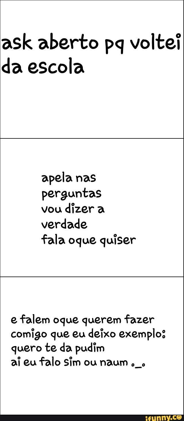 ask aberto pq voltei
da escola
perguntas
vou
dizer a
verdade
fala oque quiser
e
falem oque querem fazer
comigo que eu deixo exemplos
quero te da pudim
ai eu
falo Sim ou naum