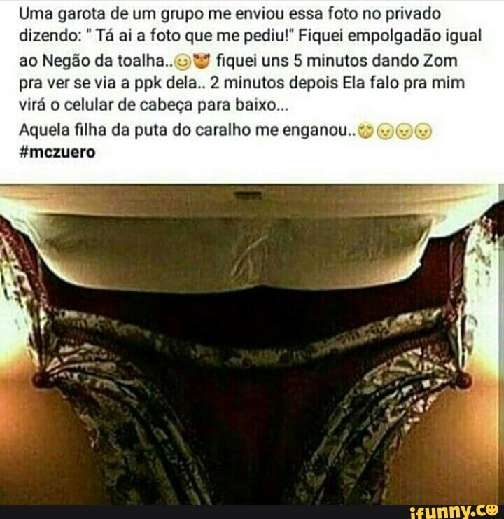 Uma garota de um grupo me enviou essa foto no privado
dizendo: Tá ai a foto que me pediu!" Fiquei empolgadão igual
ao Negão da toalha..<: 4 fiquei uns 5 minutos dando Zom
pra ver se via a ppk dela.. 2 minutos depois Ela falo pra mim
virá o celular de cabeça para baixo...
Aquela filha da puta do caralho me enganou..
#mezuero