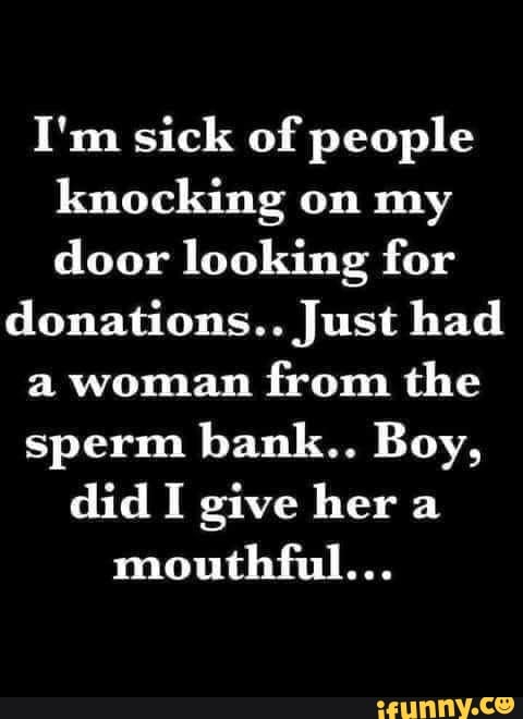 I'm sick of people knocking on my door looking for
donations.. Just had
a woman from the
sperm bank.. Boy,
did I give her a mouthful...