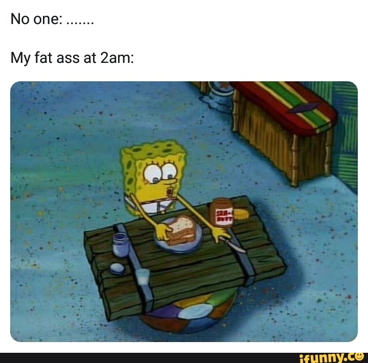 No One My Fat Ass At 2am Ifunny