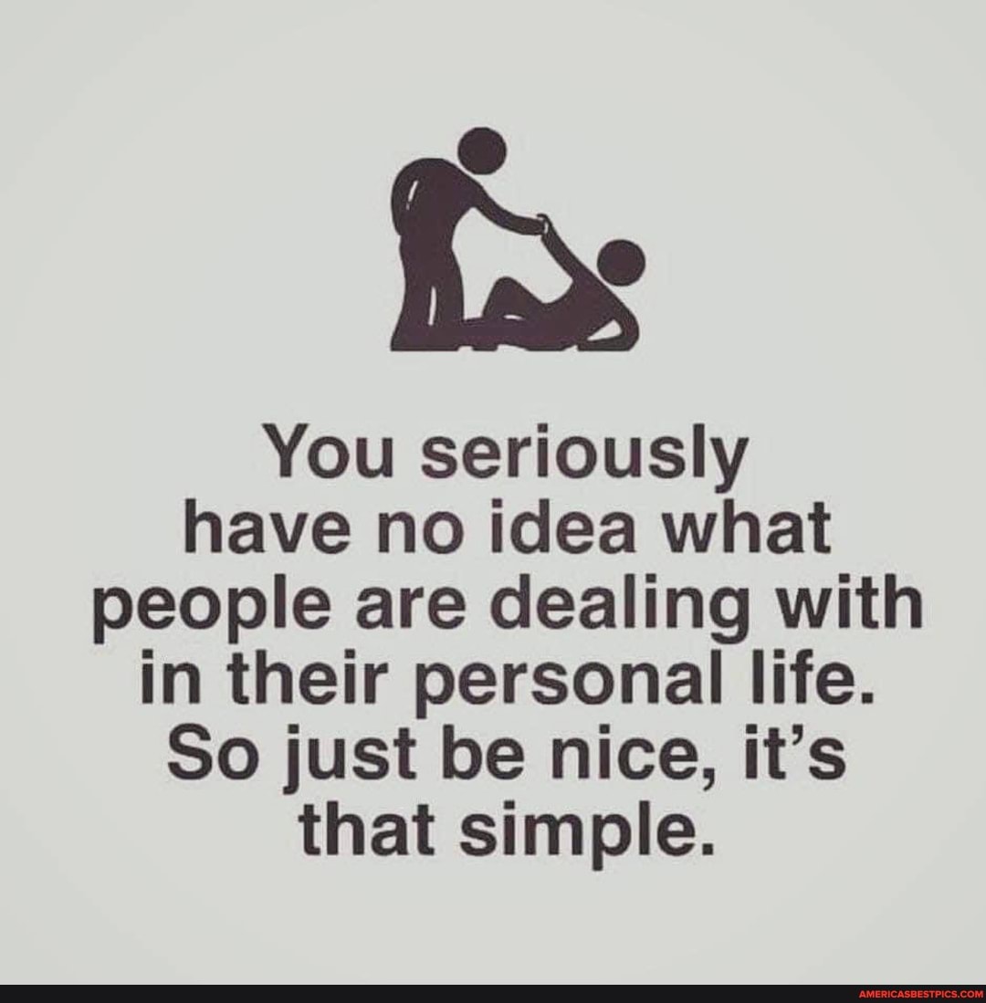 You seriously have no idea what people are dealing with in their personal life.
So just be nice, it's that simple.