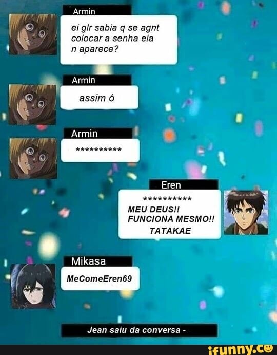 Armin
ei glr sabia q se agnt
colocar a senha ela
assim ó
- A Armin
Mico
Armin
MEU DEUS!
FUNCIONA MESMO!!
TATAKAE
Mikasa
MeComeEren69
da .
Jean saiu da conversa -