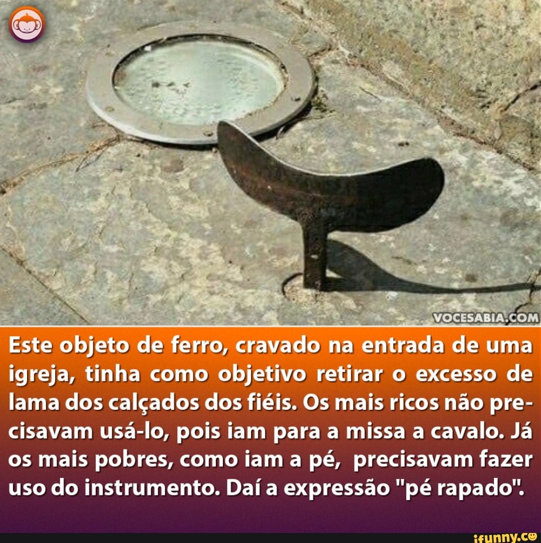 Este objeto de ferro, cravado na entrada de uma igreja, tinha como objetivo retirar o excesso de lama dos calçados dos fieis. Os mais ricos não pre- cisavam usá-lo, pois iam para a missa a cavalo. Já os mais pobres, como iam a pé, precisavam fazer uso do instrumento. Daí a expressão "pé rapado".