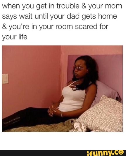 when you get in trouble your mom
says wait until your dad gets home you're in your room scared for
your life