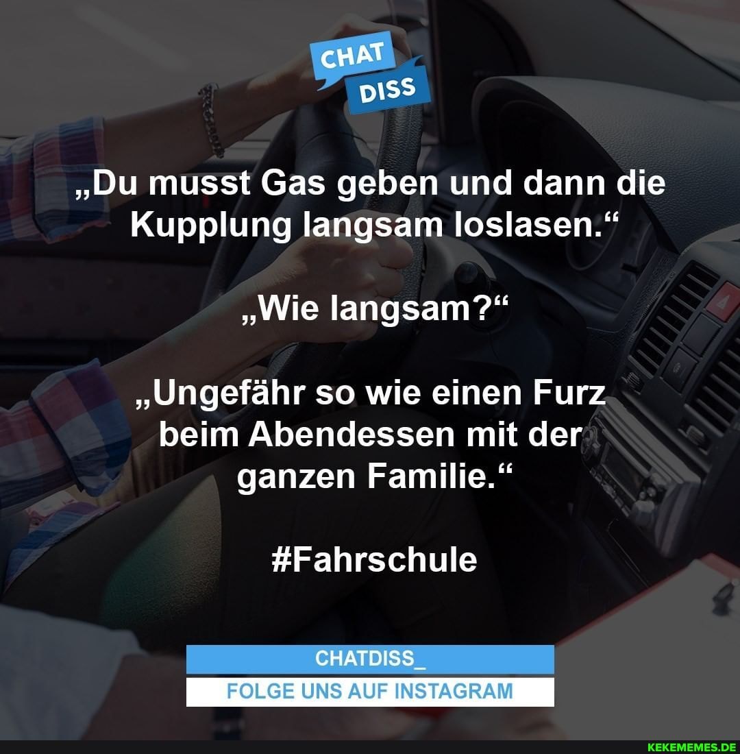 cHAT
"Du musst Gas geben und dann die
Kupplung langsam loslasen."
"Wie langsam?"
"Ungefähr so wie einen Furz beim Abendessen mit der
ganzen Familie."
#Fahrschule
CHATDISS_
FOLGE UNS AUF INSTAGRAM