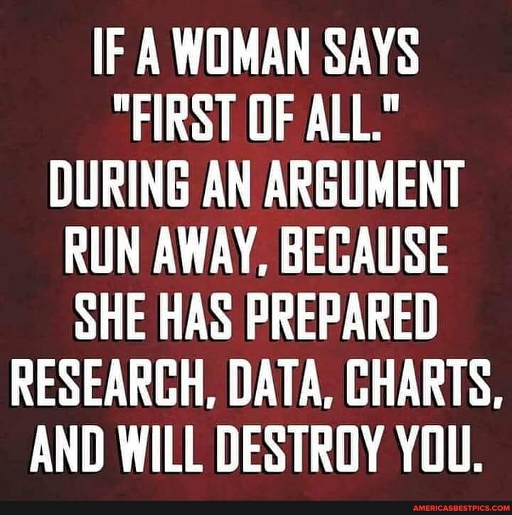 IF A WOMAN SAYS
"FIRST OF ALL."
DURING AN ARGUMENT RUN AWAY, BECAUSE SHE HAS PREPARED RESEARCH, DATA, CHARTS,
AND WILL DESTROY YOU.