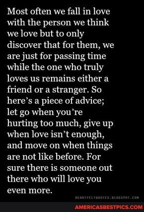 Most often we fall in love with the person we think we love but to only discover that for them, we are just for passing time while the one who truly loves us remains either a friend or a stranger. So here's a piece of advice; let go when you're hurting too much, give up when love isn't enough, and move on when things are not like before. For sure there is someone out there who will love you even more.