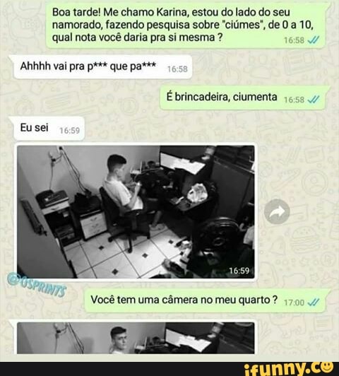 Boa tarde! Me chamo Karina, estou do lado do seu
namorado, fazendo pesquisa sobre "ciúmes", de 0 a 10,
qual nota você daria pra si mesma Você câmera