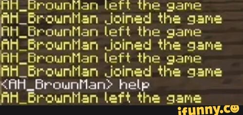 A_brounflan lett the game
AH_BrownMan Joined
the
gama
AH_BrownMan left the game
AH Brountlan Joined the game
H_BrownMan left the game
AH. Brounhan Joined the game
<AH_BrownMan> help
AH_Brounilan left the game