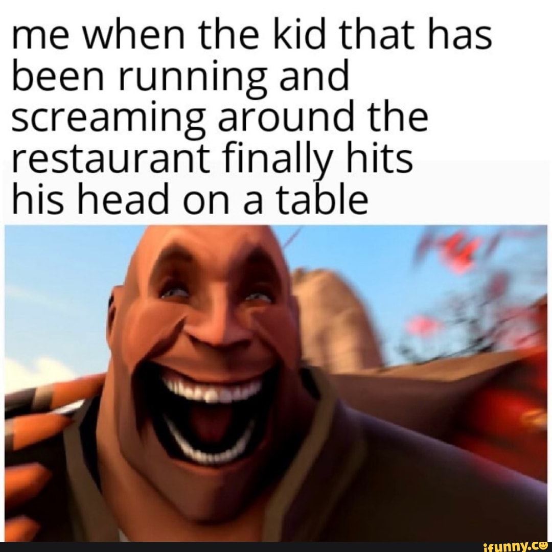 me when the kid that has
been running and
Screaming around the
restaurant finally hits
his head on a table