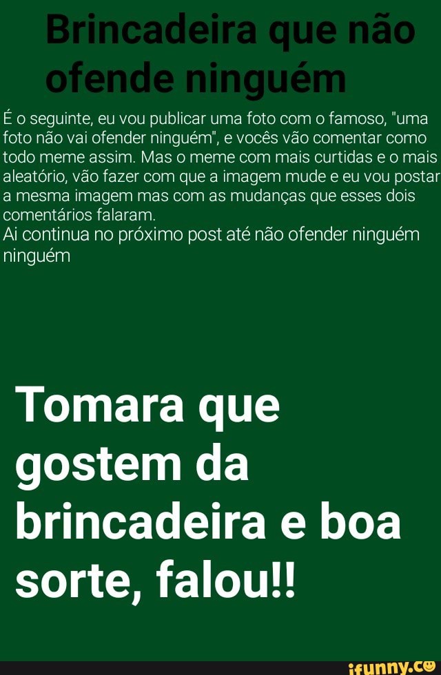 Eo seguinte, eu vou publicar uma foto com o famoso, "uma
foto não vai ofender ninguém", e vocês vão comentar como
todo meme assim. Mas o meme com mais curtidas e o mais
aleatório, vão fazer com que a imagem mude e eu vou postar
a mesma imagem mas com as mudanças que esses dois
comentários falaram.
Ai continua no próximo post até não ofender ninguém
ninguém
Tomara que
gostem da
brincadeira e boa
sorte, falou!!