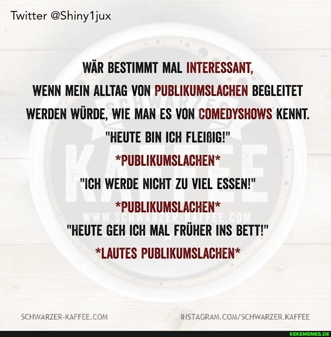 Twitter @Shiny1jux
WÄR BESTIMMT MAL INTERESSANT,
WENN MEIN ALLTAG VON PUBLIKUMSLACHEN BEGLEITET WERDEN WÜRDE, WIE MAN ES VON COMEDYSHOWS KENNT.
"HEUTE BIN ICH FLEIBIG!"
*PUBLIKUMSLACHEN*
"ICH WERDE NICHT ZU VIEL ESSEN!"
*PUBLIKUMSLACHEN*
"HEUTE GEH ICH MAL FRÜHER INS BETT!"
*LAUTES PUBLIKUMSLACHEN*
INSTAGRAM
WARZER.KAFFEE