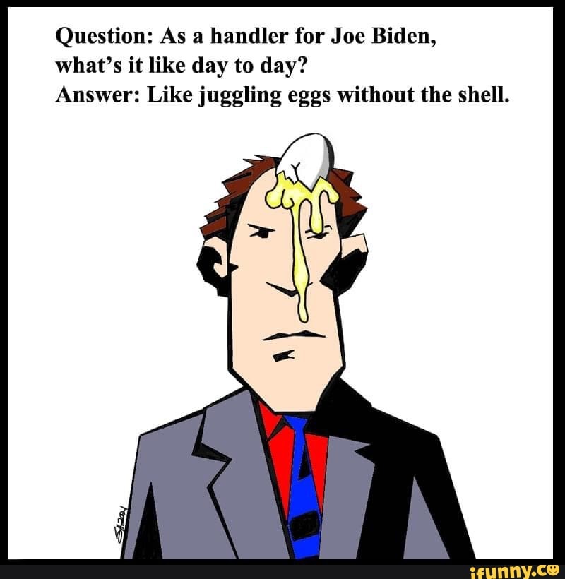 Question: As a handler for Joe Biden, what's it like day to day?
Answer: Like juggling eggs without the shell.