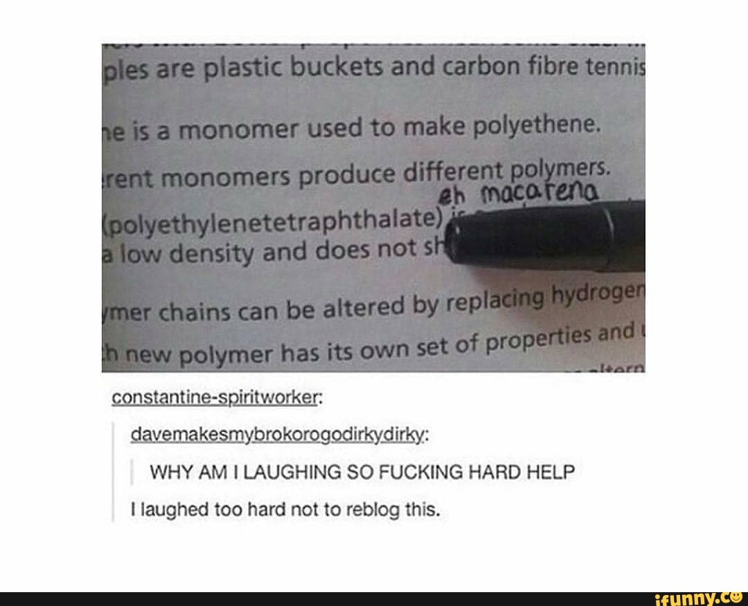 p astic buckets and carbon filsve tennty
monomer used to make polyetaene.
y eneretraphthalate)* de sity and does net
chains can be altered by new polymer has its own sat of proper: ine-spiritworker: davemakesmybrokorogodirkydirky:
WHY AM LAUGHING SO FUCKING HARD HELP laughed too hard not to reblog this.