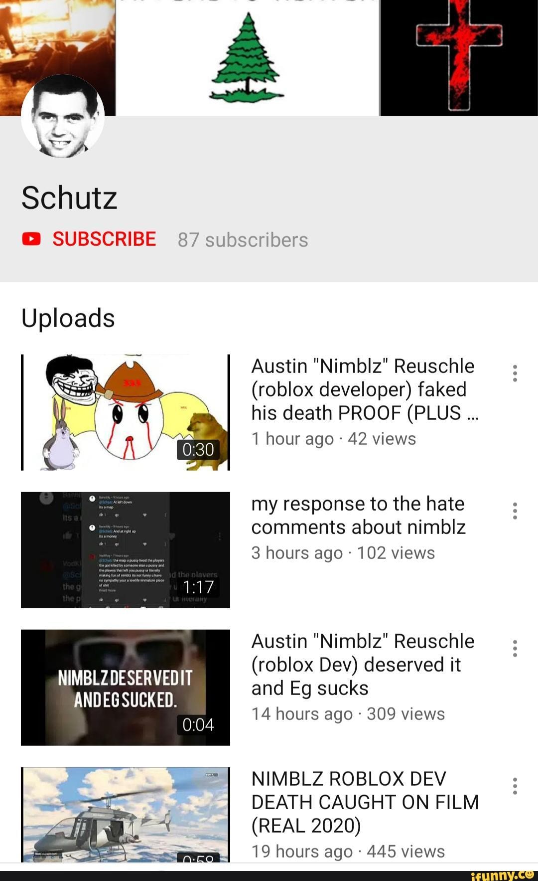 Schutz Subscribe 87 Subscribe Uploads Nimblzdeservedit Andeg Sucked Austin Nimblz Reuschle Roblox Developer Faked His Death Proof Plus 1 Hour Ago 42 Views My Response To The Hate Comments About Nimblz - roblox nimblz death