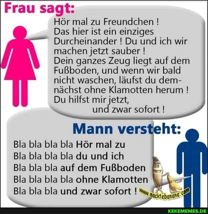 Frau sagt:
Hör mal zu Freundchen !
Das hier ist ein einziges
Durcheinander ! Du und ich wir machen jetzt sauber !
Dein ganzes Zeug liegt auf dem
Fußboden, und wenn wir bald nicht waschen, läufst du dem- nächst ohne Klamotten herum !
Du hilfst mir jetzt,
und zwar sofort !
Mann versteht:
Bla bla bla bla Hör mal zu
Bla bla bla bla du und ich
Bla bla bla auf dem Fußboden
Bla bla bla bla ohne Klamotten
Bla bla bla und zwar sofort !