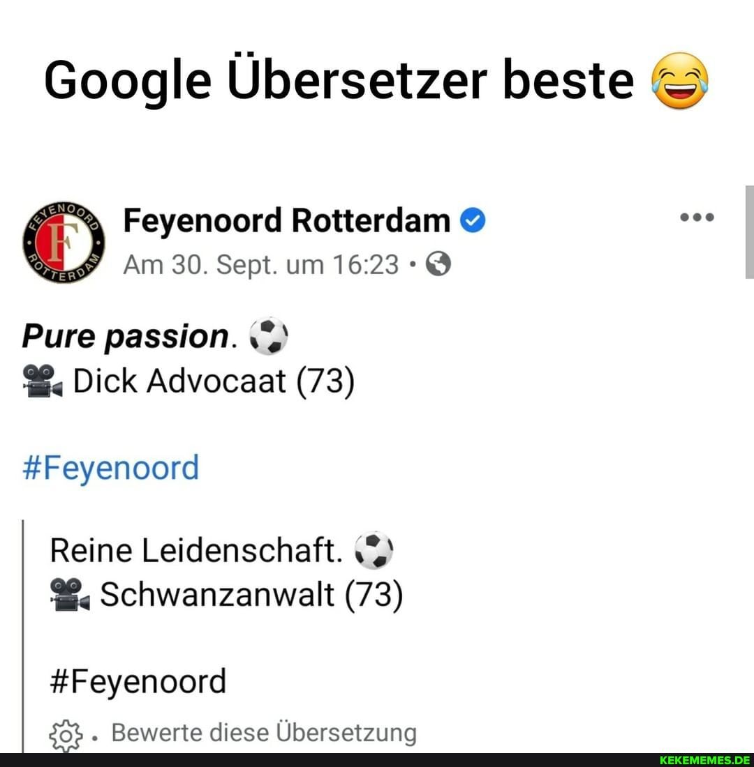 Google Übersetzer beste
Feyenoord Rotterdam
Am 30. Sept. um
Pure passion.
Dick Advocaat (73)
#Feyenoord
Reine Leidenschaft.
Schwanzanwalt (73)
#Feyenoord
Bawaerte diasa Ilharsatznn