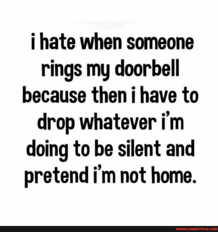 i hate when someone rings my doorbell because then i have to drop whatever i'm doing to be silent and pretend i'm not home.