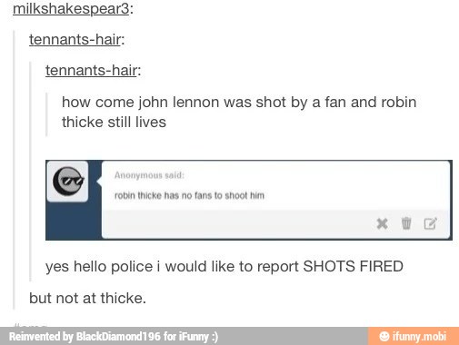 tennants-hair:
tennants-hair:
how come john lennon was shot by
a fan and robin
thicke still lives
robin Incko has no fans to shoot hn
yes hello police i would like to report SHOTS FIRED
but not at thicke.