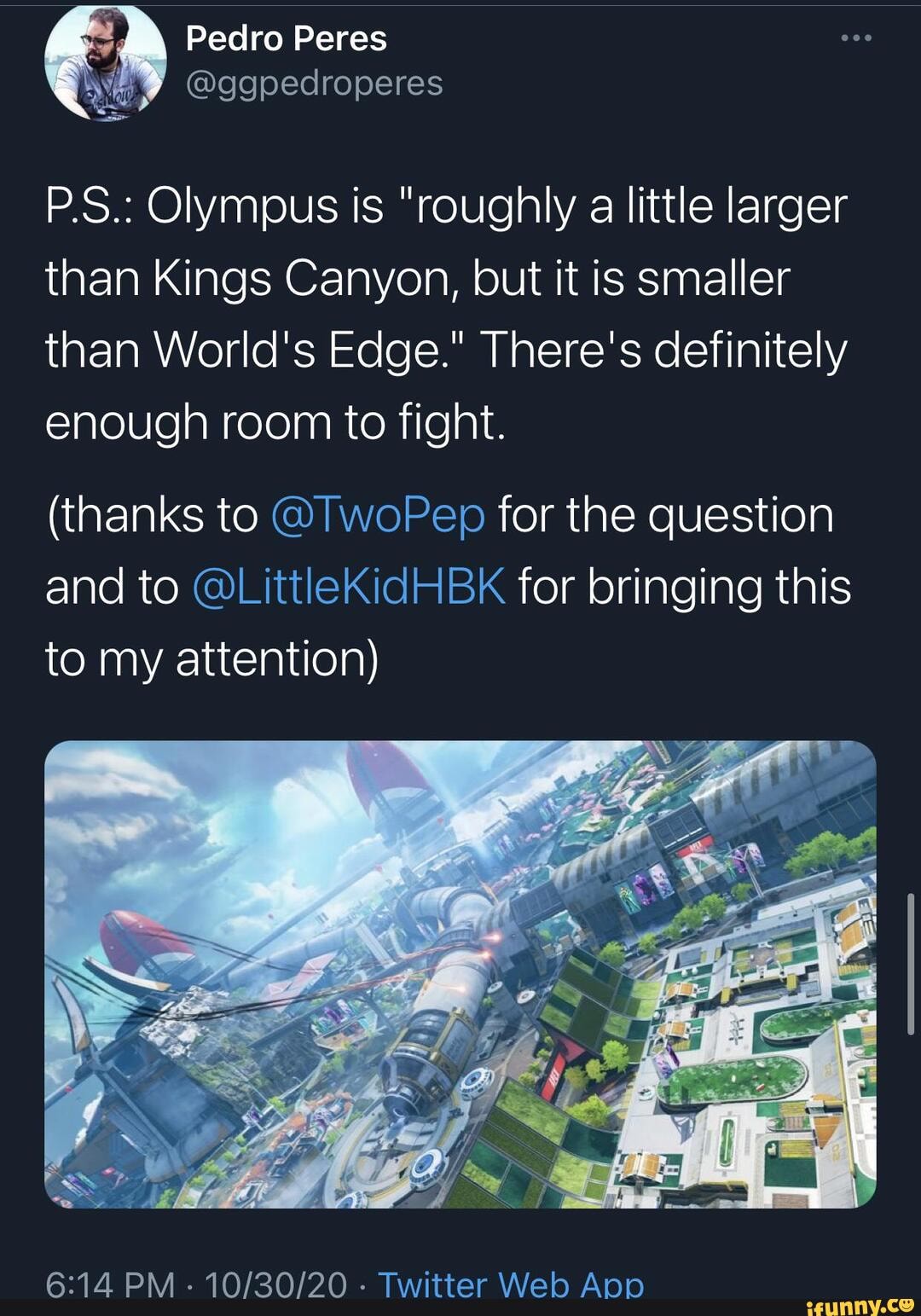 Pedro Peres
P.S.: Olympus is "roughly a little larger than Kings Canyon, but it is smaller than World's Edge." There's definitely enough room to fight.
(thanks to @TwoPep for the question and to @LittleKidHBK for bringing this to my attention)
PM - - Twitter Web