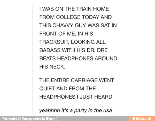 I WAS ON THE TRAIN HOME
THIS CHAVVY GUY WAS SAT IN
FRONT OF ME, IN HIS
TRACKSUIT, LOOKING ALL
BADASS WITH HIS DR. DRE
THE ENTIRE CARRIAGE WENT
HEADPHONES I JUST HEARD
yeahhhh it's a party in the usa