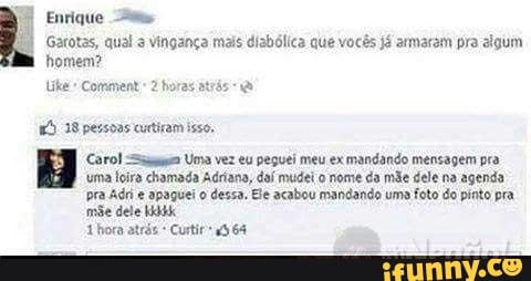 Enrique
I Garotas, qual a vingança mais diabólica que vocês já armaram pra algum homem?
Comnent 2 horas atrás
38 pessoas curtiram isso,
Carol Uma vez eu peguei meu ex mandando mensagem pra uma Íoira chamada Adriana, daí mudei o nome da mãe dele na agenda pra Adri apaguei o dessa, Ele acabou mandando uma foto do pinto pra.
mãe dele
'hora atrés Curtiru364