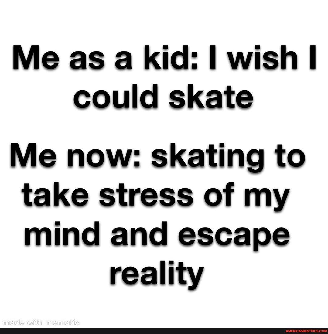 Me as a kid: wish could skate
Me now: skating to take stress of my mind and escape
reality