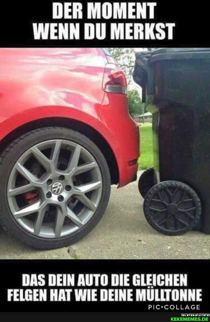 DER MOMENT WENN DU MERKST
DAS DEIN AUTO DIE GLEICHEN FELGEN HAT WIE DEINE MULLTONNE
PIC- -COLLAGE