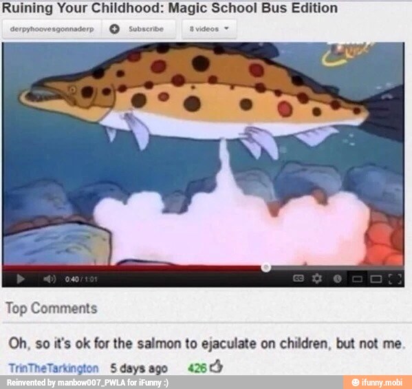 Ruining Your Childhood: Magic School Bus Edition
Serpynoovesgonnaderp Subscribe avideos =
Top Comments
Oh, so it's ok for the salmon to ejaculate on children, but not me