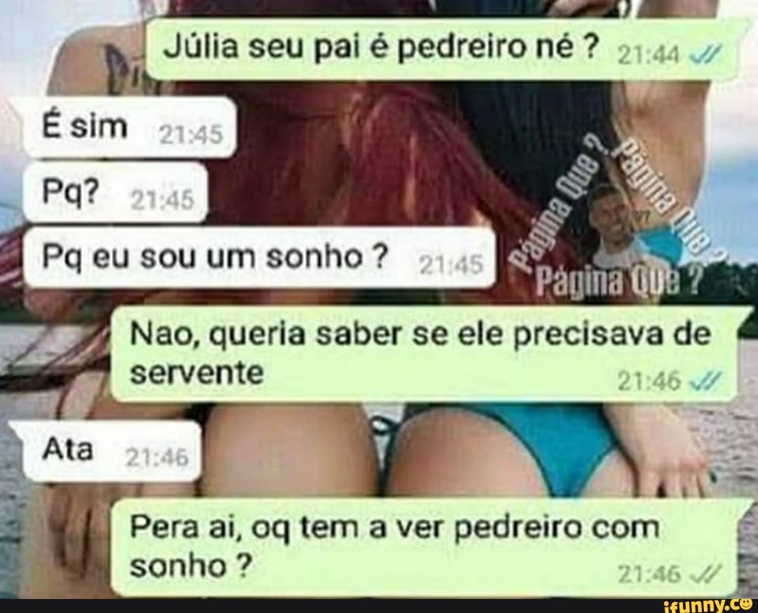 seu pal pedreironé?
Ésim
Pq Pa eu sou um sonho ?
Ate
Nao, queria saber se ele precisava de servente
16
Pera ai, oq tem a ver pedreiro com É sonho ?