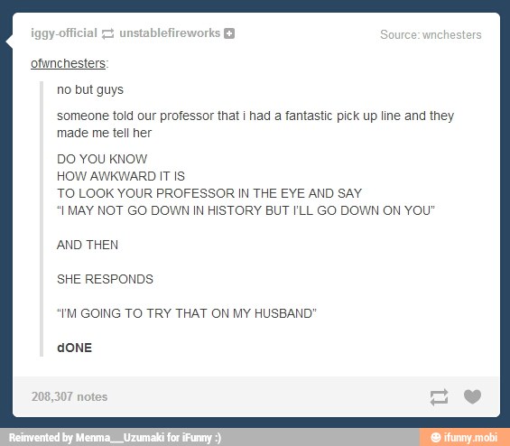ofunchesters:
no but guys
someone told our professor that i had a fantastic pick up line and they
made me tell her
DO YOU KNOW
HOW AWKWARD IT IS
TO LOOK YOUR PROFESSOR IN THE EYE AND SAY
I MAY NOT GO DOWN IN HISTORY BUT I'LL GO DOWN ON YOU"
AND THEN
SHE RESPONDS
"YM GOING TO TRY THAT ON MY HUSBAND'
dONE