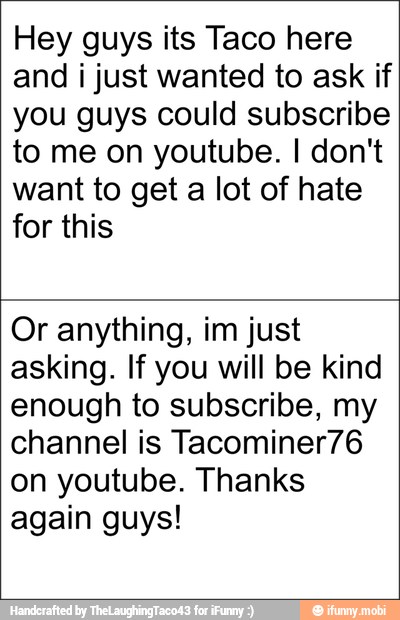 Hey guys its Taco here
and i just wanted to ask if
you guys could subscribe
to me on youtube. I don't
want to get a lot of hate
for this
Or anything, im just
asking. If you will be kind
enough to subscribe, my
channel is Tacominer76
on youtube. Thanks
again guys!