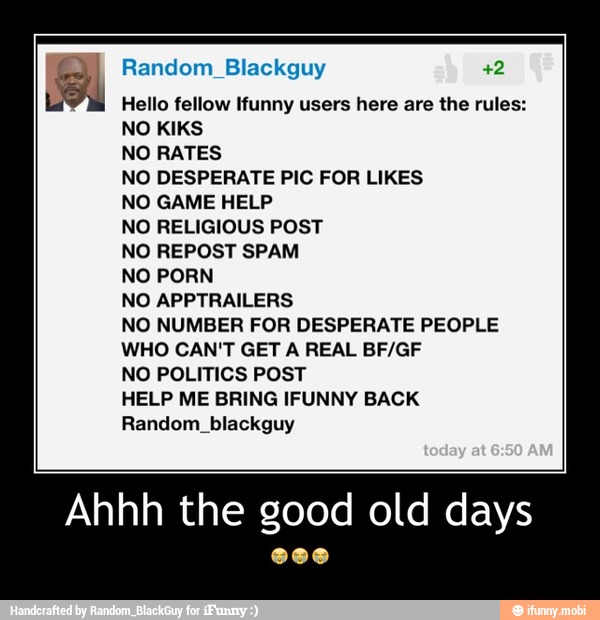 Random_Blackguy +2
Hello fellow Ifunny users here are the rules:
NO RATES
NO DESPERATE PIC FOR LIKES
NO GAME HELP
NO RELIGIOUS POST
NO REPOST SPAM
NO PORN
NO APPTRAILERS
NO NUMBER FOR DESPERATE PEOPLE
WHO CAN'T GET A REAL BF/GF
NO POLITICS POST
HELP ME BRING IFUNNY BACK
Random_blackguy
Ahhh the good old days - Ahhh the good old days
😭😭😭