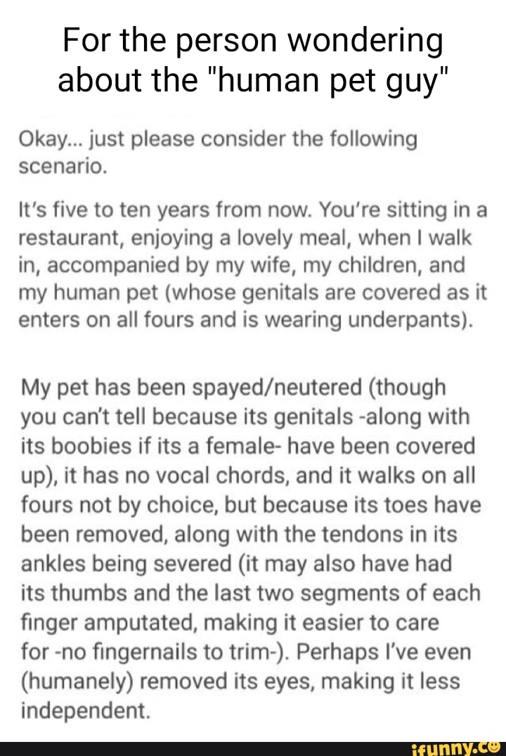 For the person wondering about the "human pet guy"
Okay... just please consider the following scenario.
It's five to ten years from now. You're sitting in a restaurant, enjoying a lovely meal, when I walk in, accompanied by my wife, my children, and my human pet (whose genitals are covered as it enters on all fours and is wearing underpants).
My pet has been (though you can't tell because its genitals -along with its boobies if its a female- have been covered up), it has no vocal chords, and it walks on all fours not by choice, but because its toes have been removed, along with the tendons in its ankles being severed (it may also have had its thumbs and the last two segments of each finger amputated, making it easier to care
for -no fingernails to trim-). Perhaps I've even
(humanely) removed its eyes, making it less independent.