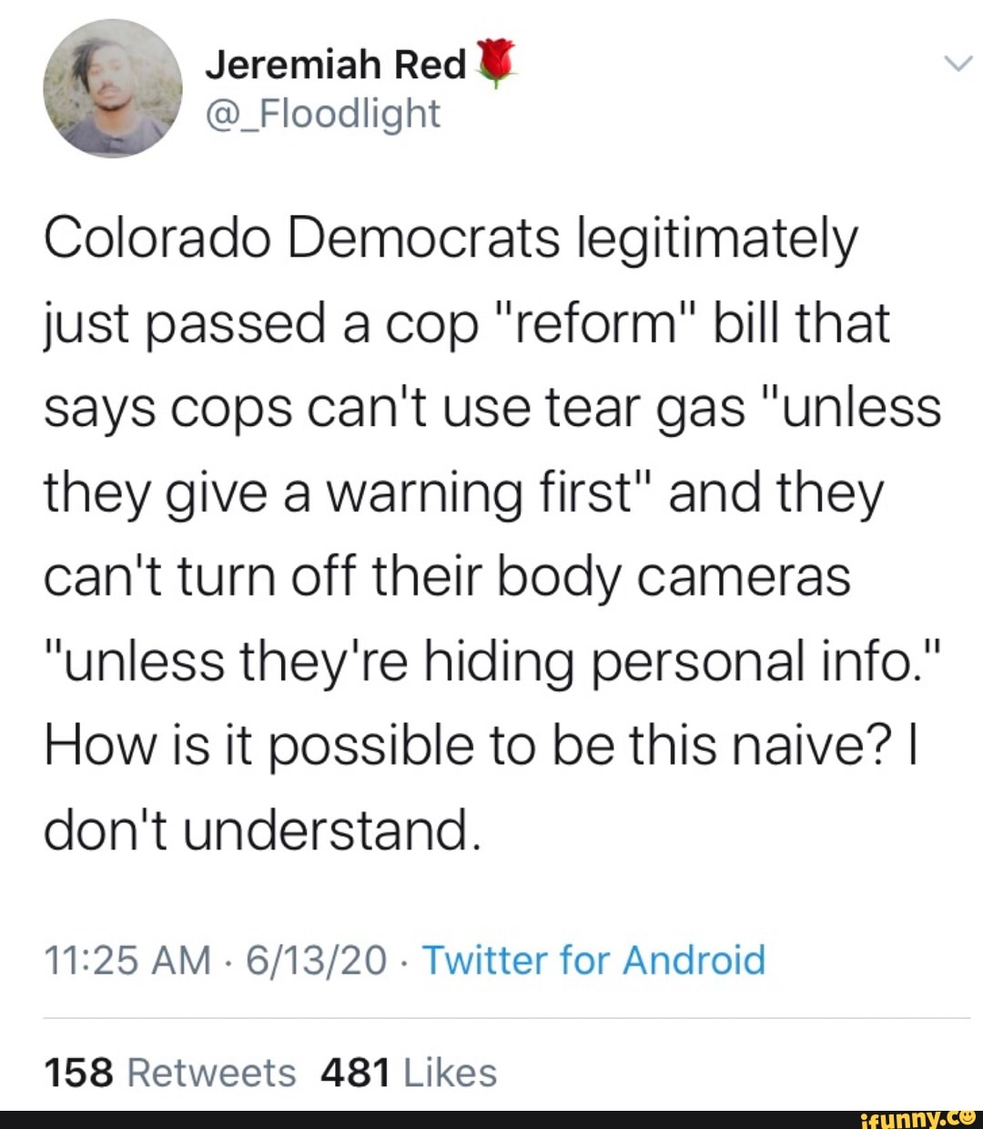 Colorado Democrats legitimately
just passed a cop "reform" bill that
Says Cops can't use tear gas "unless
they give a warning first" and they
can't turn off their body cameras
"unless they're hiding personal info."
How Is it possible to be this naive? I
don't understand.
11:25 AM
Twitter for Android
158 Retweets 481 Likes