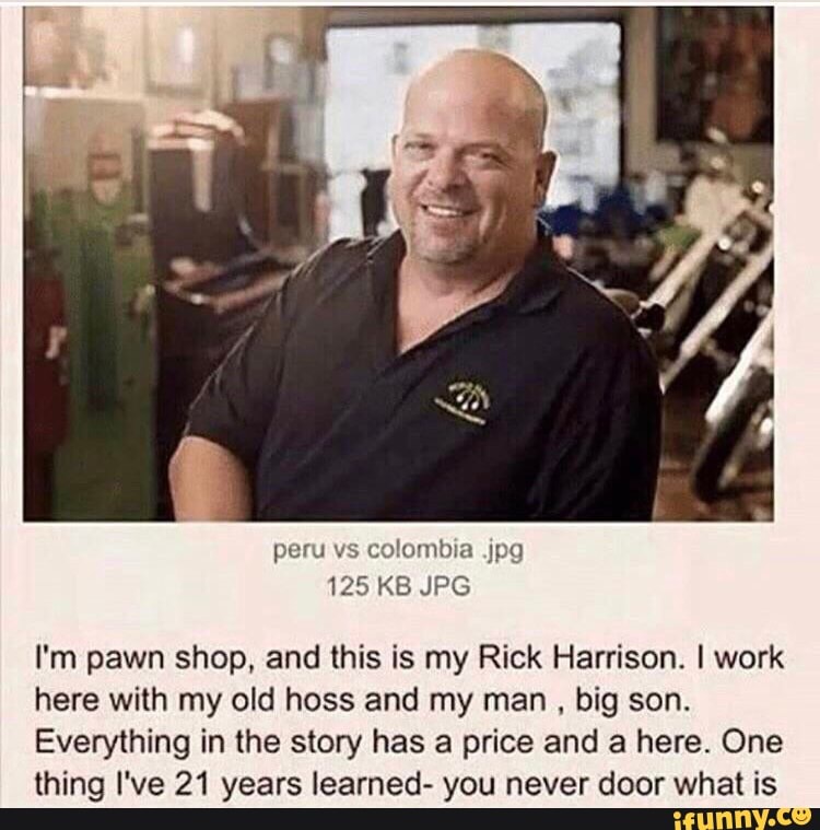 I'm pawn shop, and this is my Rick Harrison. I work
here with my old hoss and my man big son.
Everything in the story has a price and a here. One
thing I've 21 years learned- you never door what is