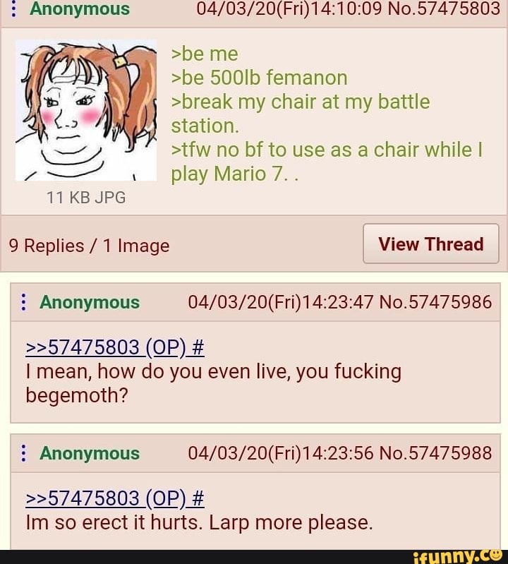 Anonymous 04/03/20(Fri)14:10:09 No.57475803
I
f
>break my chair at my battle
station.
>tfw no bf to use as a chair while I
play Mario 7..
9 Replies 1 Image View Thread Anonymous 04/03/20(Fri)14:23:47 No.57475986
I mean, how do you even live, you fucking
begemoth? Anonymous 04/03/20(Fri)14:23:56 No.57475988
Im so erect it hurts. Larp more please.