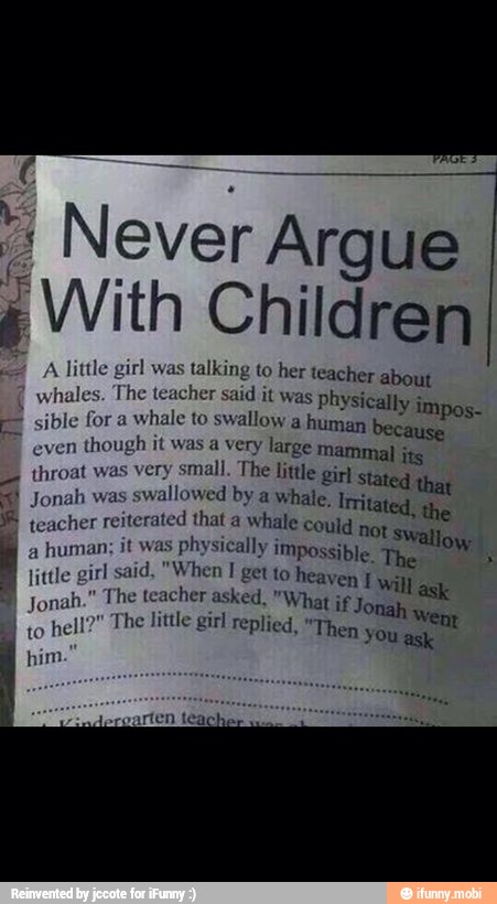 7 Never Argue
é With Children
A
lit irl was talking to her teacher about
whales. The teacher said it was physical
sible for a
whale to swallow a human
lly impos-
because
even
though it was a very large mammal jig
throat was very small. The little girl stated that E
Jonah was
swallowed by a whale. Irritated, the teacher reiterated that a
whale could Ot Swallow
4
human; it was
physically Impossible. The x
little girl said, "When T get to heaven 1 will ask jonah." The teacher asked, "What if j Onah we The little girl replied, "Then you
e to
hell