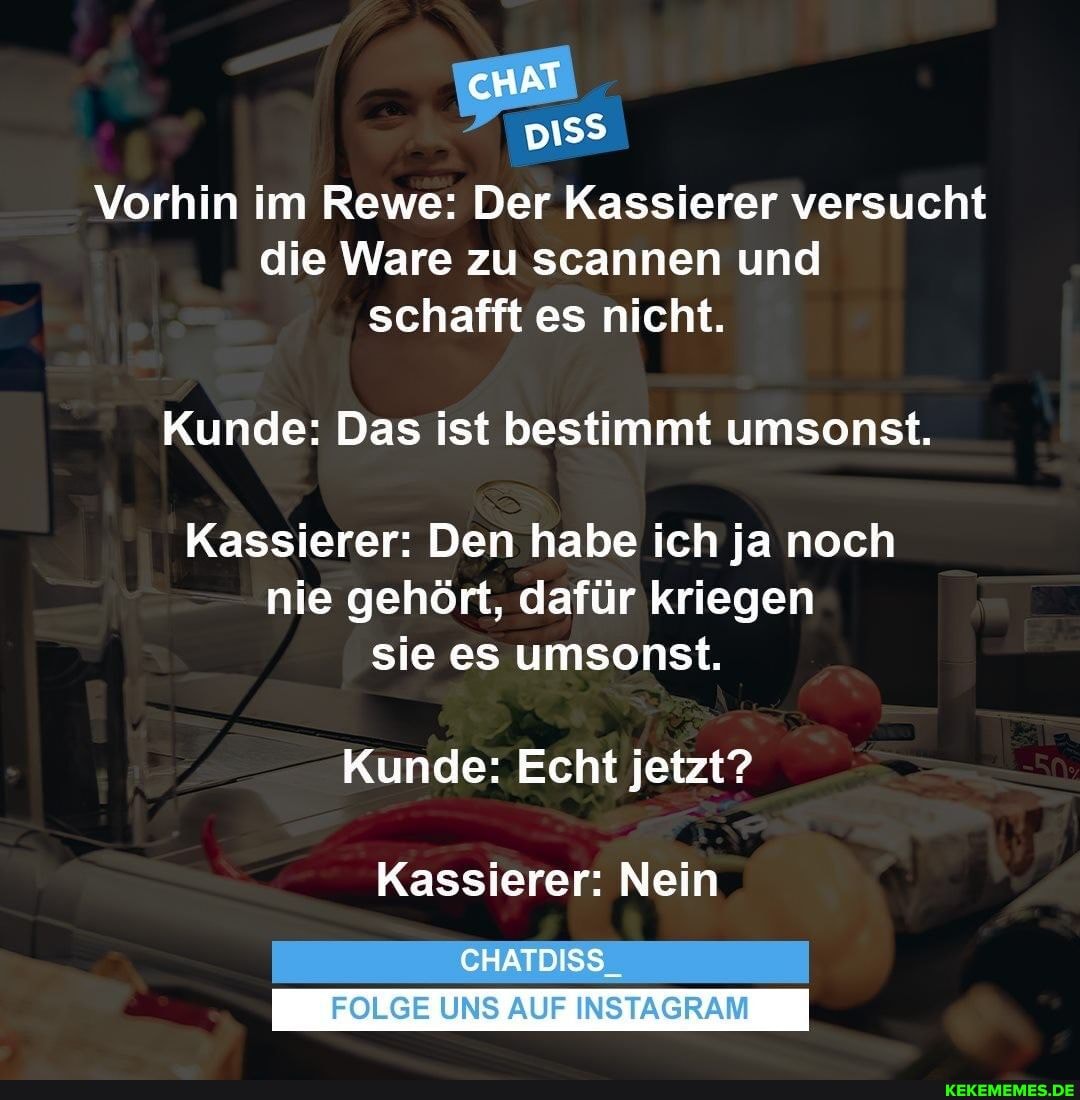 cHAT
Vorhin im Rewe: Der Kassierer versucht die Ware zu scannen und schafft es nicht.
Kunde: Das ist bestimmt umsonst.
Kassierer: Den habe ich ja noch nie gehört, dafür kriegen sie es umsonst.
Kunde: Echt jetzt?
Kassierer: Nein
CHATDISS_
I FOLGE UNS AUF INSTAGRAM