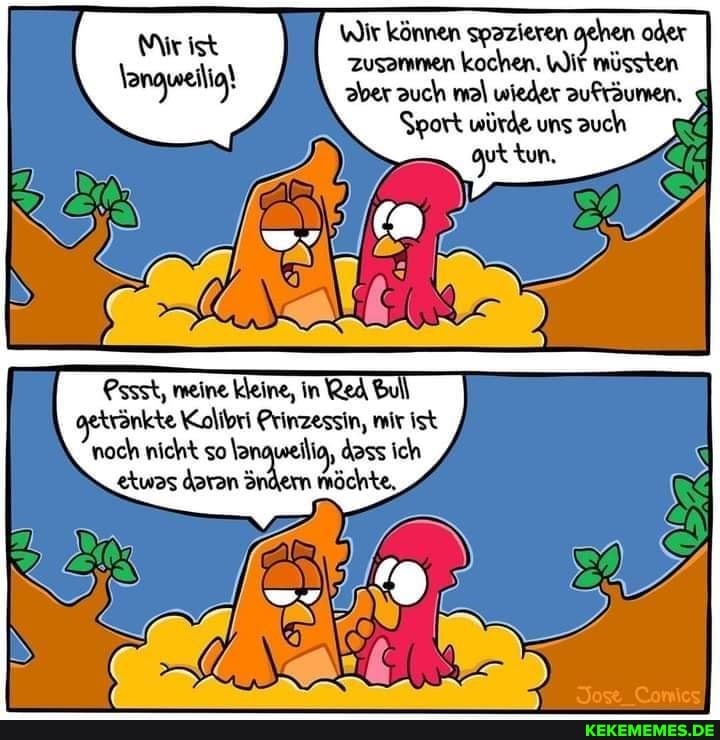 Wir können spazieren gehen oder
\ zusammen kochen. WIt müssten aber auch mal wieder aufräumen.
Sport würde uns auch
Pssst, meine kleine, in Red bul trönkte Kolibri Prinzessin, mir ist noch nicht so \a weiig, dass ich
'twas daran öndern möchte,